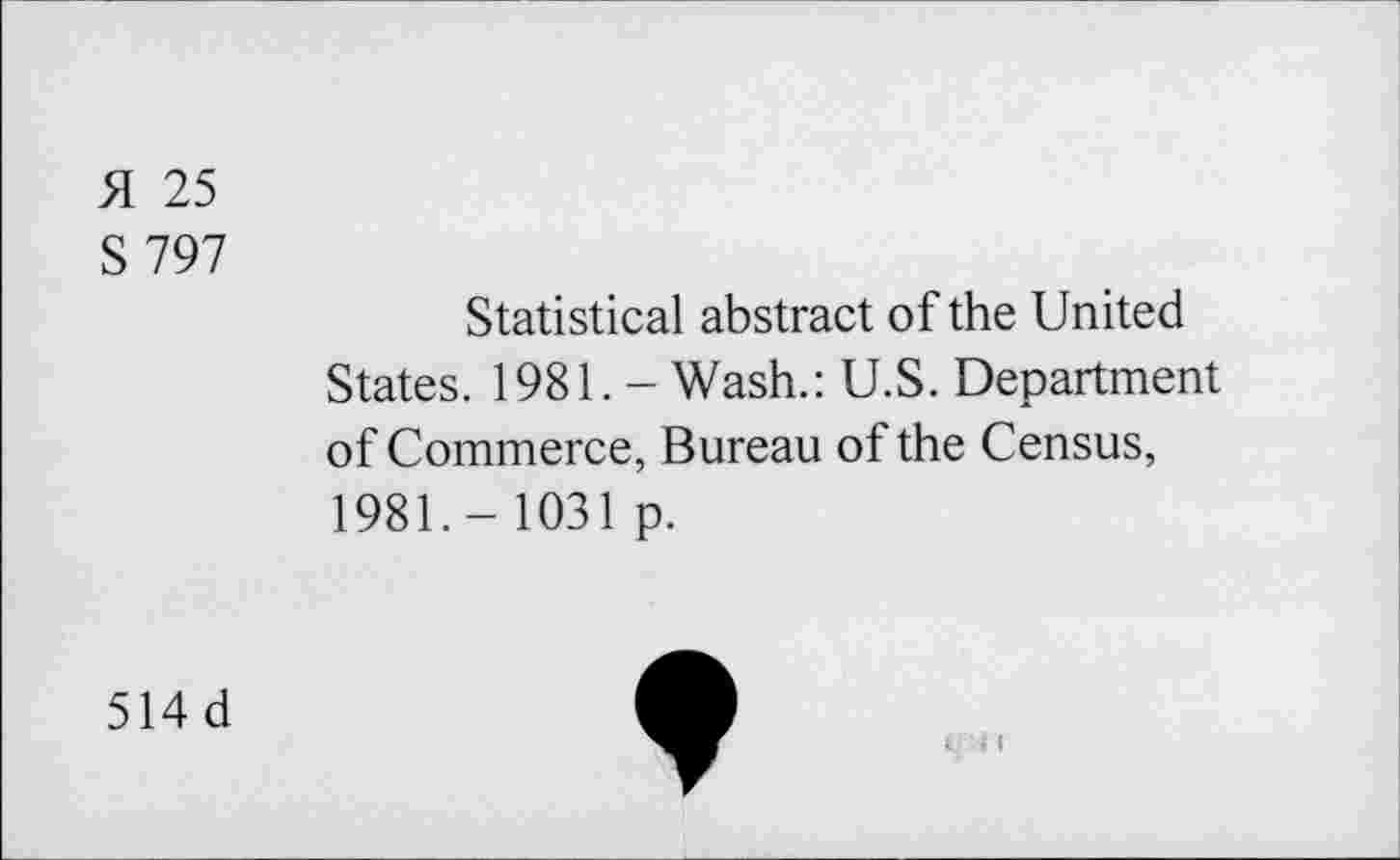 ﻿H 25
S797
Statistical abstract of the United
States. 1981. - Wash.: U.S. Department of Commerce, Bureau of the Census, 1981.- 1031 p.
514 d